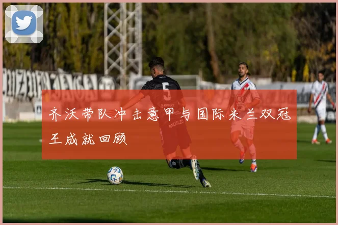 齐沃带队冲击意甲与国际米兰双冠王成就回顾