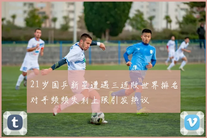 21岁国乒新星遭遇三连败世界排名对手频频失利上限引发热议
